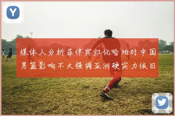 媒体人分析菲律宾归化哈珀对中国男篮影响不大强调亚洲硬实力依旧强劲
