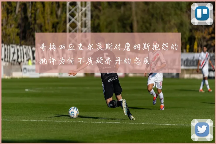 夸梅回应查尔莫斯对詹姆斯抱怨的批评为何不质疑乔丹的态度