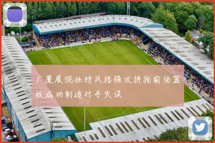 广厦展现独特风格强攻拼抢前场篮板成功制造对手失误