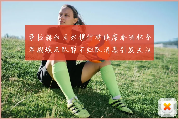 萨拉赫和马尔穆什将缺席非洲杯季军战埃及队暂不归队消息引发关注