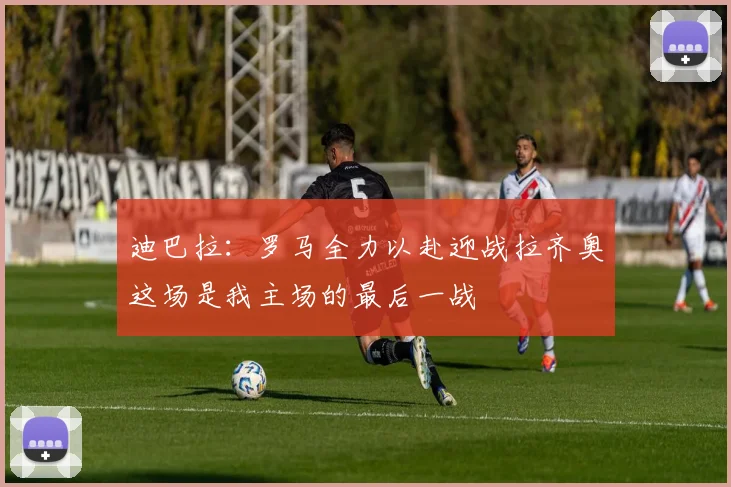 迪巴拉：罗马全力以赴迎战拉齐奥这场是我主场的最后一战