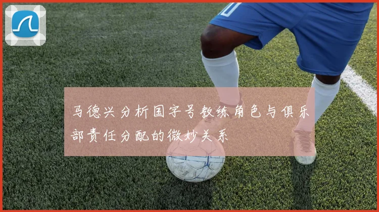 马德兴分析国字号教练角色与俱乐部责任分配的微妙关系