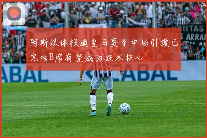 阿斯媒体报道皇马夏季中场引援已完结B席有望成为技术核心