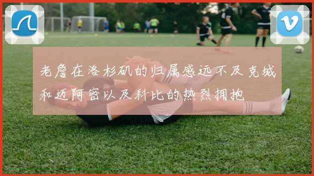 老詹在洛杉矶的归属感远不及克城和迈阿密以及科比的热烈拥抱