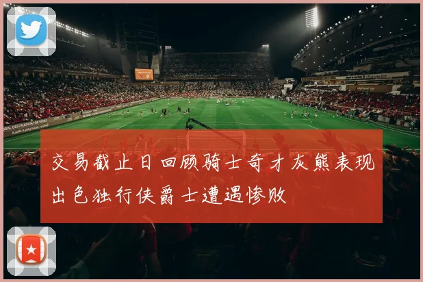 交易截止日回顾骑士奇才灰熊表现出色独行侠爵士遭遇惨败