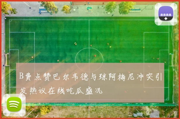 B费点赞巴尔韦德与琼阿梅尼冲突引发热议在线吃瓜盛况