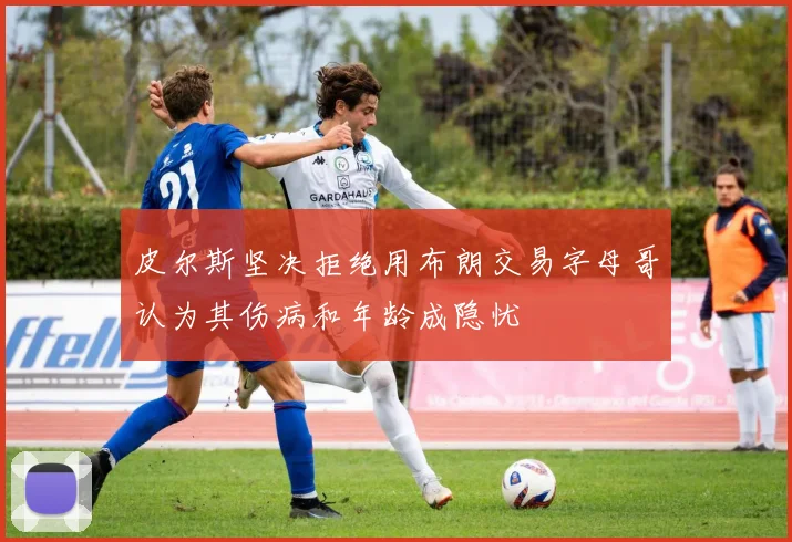 皮尔斯坚决拒绝用布朗交易字母哥认为其伤病和年龄成隐忧
