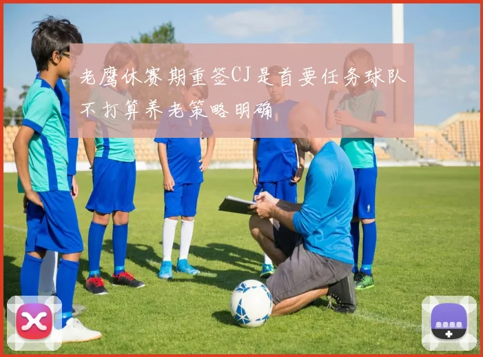 老鹰休赛期重签CJ是首要任务球队不打算养老策略明确