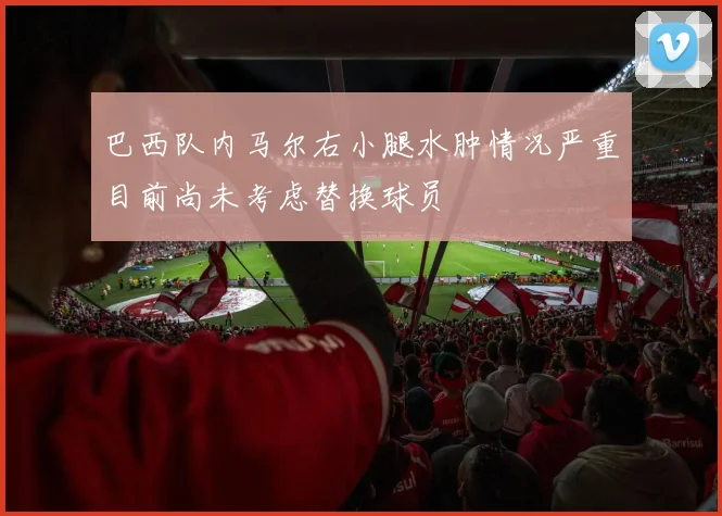 巴西队内马尔右小腿水肿情况严重目前尚未考虑替换球员