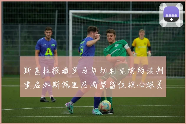 斯基拉报道罗马与切利克续约谈判重启加斯佩里尼渴望留住核心球员