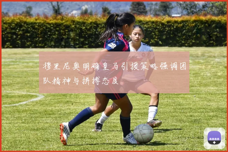 穆里尼奥明确皇马引援策略强调团队精神与拼搏态度