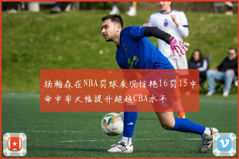 杨瀚森在NBA罚球表现惊艳16罚15中命中率大幅提升超越CBA水平